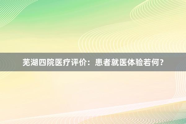 芜湖四院医疗评价：患者就医体验若何？